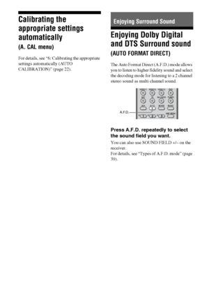 Page 3838GB
Calibrating the 
appropriate settings 
automatically 
(A. CAL menu)
For details, see “6: Calibrating the appropriate 
settings automatically (AUTO 
CALIBRATION)” (page 22).
Enjoying Dolby Digital 
and DTS Surround sound 
(AUTO FORMAT DIRECT)
The Auto Format Direct (A.F.D.) mode allows 
you to listen to higher fidelity sound and select 
the decoding mode for listening to a 2 channel 
stereo sound as multi channel sound.
Press A.F.D. repeatedly to select 
the sound field you want.
You can also use...