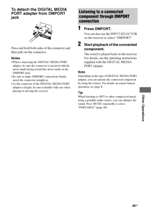 Page 4949GB
 
 
 
 
 
Other Operations
To detach the DIGITAL MEDIA 
PORT adapter from DMPORT 
jack
Press and hold both sides of the connector and 
then pull out the connector.
Notes
 When connecting the DIGITAL MEDIA PORT 
adapter, be sure the connector is inserted with the 
arrow mark facing toward the arrow mark on the 
DMPORT jack.
 Be sure to make DMPORT connections firmly, 
insert the connector straight in.
 As the connector of the DIGITAL MEDIA PORT 
adapter is fragile, be sure to handle with care when...