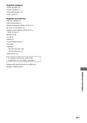 Page 5959GB
 
 
 
 
 
 
 
Additional Information
Supplied speakers Front speakers (2)
 Center speaker (1)
 Surround speakers (2)
 Sub woofer (1)
Supplied accessoriesFM wire antenna (1)
AM loop antenna (1)
Remote commander RM-AAU017 (1)
R6 (size-AA) batteries (2)
Optimizer microphone (ECM-AC2 or  
ECM-AC2a) (1)
Speaker cords
 Long (2)
 Short (3)
Coaxial digital cord (1)
Foot pads
 Speakers
– HT-SS1100 only (20)
– HT-SF1100 only (4)
 Sub woofer (4)
Design and specifications are subject to 
change without...