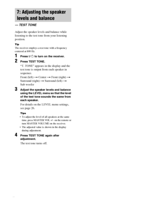 Page 16masterpage:Left lename[E:\SEM_Janet\Revision_HTP-
200\J9040000_2103636121HTP1200CEL\2103636121\GB03CON_HTP-1200-CEL.fm]
16GB
 model name1[HTP-2000]
 model name2[HTP-1200]
[2-103-636-12(1)]
Adjust the speaker levels and balance while 
listening to the test tone from your listening 
position.
Tip
The receiver employs a test tone with a frequency 
centered at 800 Hz.
1Press ?/1 to turn on the receiver.
2Press TEST TONE.
“T. TONE” appears in the display and the 
test tone is output from each speaker in...