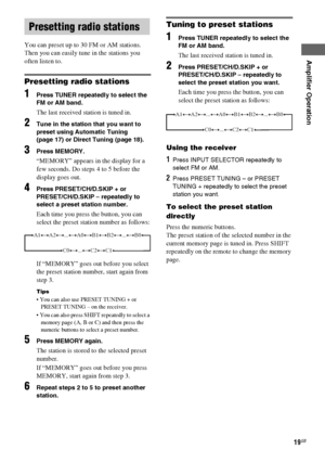 Page 19Amplifier Operation
masterpage:Right lename[E:\SEM_Janet\Revision_HTP-
200\J9040000_2103636121HTP1200CEL\2103636121\GB04BSC_HTP-1200-CEL.fm]
19GB
 model name1[HTP-2000]
 model name2[HTP-1200]
[2-103-636-12(1)]
You can preset up to 30 FM or AM stations. 
Then you can easily tune in the stations you 
often listen to.
Presetting radio stations
1Press TUNER repeatedly to select the 
FM or AM band.
The last received station is tuned in.
2Tune in the station that you want to 
preset using Automatic Tuning...