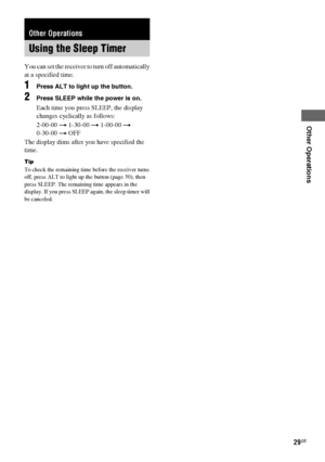 Page 29Other Operations
masterpage:Right lename[E:\SEM_Janet\Revision_HTP-
200\J9040000_2103636121HTP1200CEL\2103636121\GB070TH_HTP-1200-CEL.fm]
29GB
 model name1[HTP-2000]
 model name2[HTP-1200]
[2-103-636-12(1)]
 
You can set the receiver to turn off automatically 
at a specified time.
1Press ALT to light up the button.
2Press SLEEP while the power is on.
Each time you press SLEEP, the display 
changes cyclically as follows:
2-00-00 t 1-30-00 t 1-00-00 t 
0-30-00 t OFF
The display dims after you have...