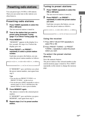 Page 19Amplifier Operation
masterpage:Right lename[D:\Sony SEM 
5\Revision_HTR210SS\J9050956_2599618112HTR210SS_GB\9618112\GB04BSC_HTR-
10SS-CEL.fm]
19GB
 model name1[HTR-210SS]
[2-599-618-11(2)]
You can preset up to 30 FM or AM stations. 
Then you can easily tune in the stations you 
often listen to.
Presetting radio stations
1Press TUNER repeatedly to select the 
FM or AM band.
The last received station is tuned in.
2Tune in the station that you want to 
preset using Automatic Tuning 
(page 17) or Direct...