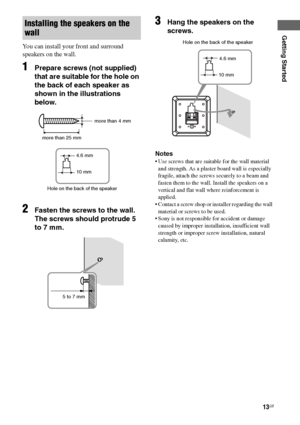 Page 1313GB
F:\Sony SEM HA\Data_36DW\JC06xxx_26823941136DW_GB\2682394111\GB03CON_HTP-
36DW_CEL.fmmasterpage: Right
HTP-36DW
2-682-394-11 (1)
Getting Started
You can install your front and surround 
speakers on the wall.
1Prepare screws (not supplied) 
that are suitable for the hole on 
the back of each speaker as 
shown in the illustrations 
below.
2Fasten the screws to the wall. 
The screws should protrude 5 
to 7 mm.
3Hang the speakers on the 
screws.
Notes
 Use screws that are suitable for the wall material...