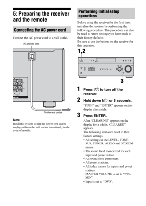 Page 2424GB
F:\Sony SEM HA\Data_36DW\JC06xxx_26823941136DW_GB\2682394111\GB03CON_HTP-
36DW_CEL.fmmasterpage: Left
HTP-36DW
2-682-394-11 (1)
5: Preparing the receiver 
and the remote
Connect the AC power cord to a wall outlet.
Note
Install this system so that the power cord can be 
unplugged from the wall socket immediately in the 
event of trouble.
Before using the receiver for the first time, 
initialize the receiver by performing the 
following procedure. This procedure can also 
be used to return settings...