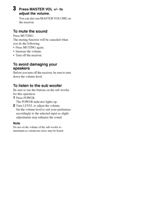 Page 3030GB
F:\Sony SEM HA\Data_36DW\JC06xxx_26823941136DW_GB\2682394111\GB03CON_HTP-
36DW_CEL.fmmasterpage: Left
HTP-36DW
2-682-394-11 (1)
3Press MASTER VOL +/– to 
adjust the volume.
You can also use MASTER VOLUME on 
the receiver.
To mute the sound
Press MUTING.
The muting function will be canceled when 
you do the following.
 Press MUTING again.
 Increase the volume.
 Turn off the receiver.
To avoid damaging your 
speakers
Before you turn off the receiver, be sure to turn 
down the volume level.
To...