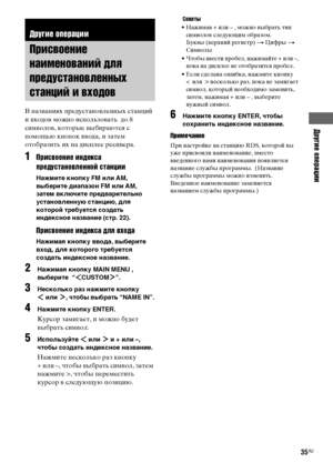 Page 35Другие операции
masterpage:Right lename[E:\SEM_Janet\Data_HTP-
2DWK\J9051124_2587107811HTP82DWK_RU\2587107811\RU070TH_HTP-82DWK-CEL.fm]
35RU
 model name1[HTP-82DWK]
 [2-587-107-81(1)]
 
В названиях предустановленных станций 
и входов можно использовать  до 8 
символов, которые выбираются с 
помощью кнопок ввода, и затем 
отобразить их на дисплее ресивера.
1Присвоение индекса 
предустановленной станции
Нажмите кнопку FM или AM, 
выберите диапазон FM или AM, 
затем включите предварительно 
установленную...