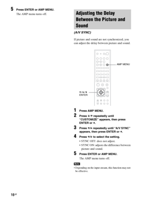 Page 1616GB
5Press ENTER or AMP MENU.
The AMP menu turns off.
If picture and sound are not synchronized, you 
can adjust the delay between picture and sound.
1Press AMP MENU.
2Press x/X repeatedly until 
“CUSTOMIZE” appears, then press 
ENTER or c.
3Press X/x repeatedly until “A/V SYNC” 
appears, then press ENTER or c. 
4Press X/x to select the setting.
 SYNC OFF: does not adjust.
 SYNC ON: adjusts the difference between 
picture and sound.
5Press ENTER or AMP MENU.
The AMP menu turns off.
 Depending on the...