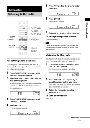 Page 1919GB
Other operations
Presetting radio stations
You can preset 20 FM stations, and 10 AM 
stations. Before tuning, make sure to turn down 
the volume to minimum.
1Press TUNER/BAND repeatedly until 
the band you want appears.
2Press and hold TUNING + or – until the 
auto scanning starts.
Scanning stops when the system tunes in a 
station. “TUNED” and “ST” (for stereo 
program) appear.
3Press TUNER MENU repeatedly until 
“Memory?” appears.
4Press ENTER.
A preset number appears.
5Press X/x to select the...