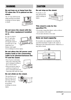 Page 33GB
Do not lean on or hang from the 
TV when the TV is placed on the 
stand.
The TV may fall from the 
stand causing an accident 
resulting in serious injury 
or death.
Do not move the stand with the 
TV or other equipment installed 
on it.
Be sure to remove 
the TV and other 
equipment when 
moving the stand. If 
you fail to do so, the 
stand may lose 
balance and topple 
over resulting in serious injury.
Do not allow the AC power cord 
(mains lead) or the connecting 
cable to be pinched between the 
TV...