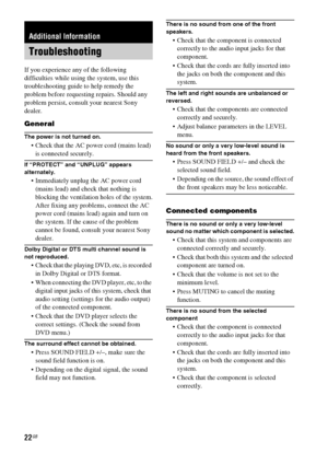 Page 2222GB
If you experience any of the following 
difficulties while using the system, use this 
troubleshooting guide to help remedy the 
problem before requesting repairs. Should any 
problem persist, consult your nearest Sony 
dealer.
General
The power is not turned on.
 Check that the AC power cord (mains lead) 
is connected securely.
If “PROTECT” and “UNPLUG” appears 
alternately.
 Immediately unplug the AC power cord 
(mains lead) and check that nothing is 
blocking the ventilation holes of the...