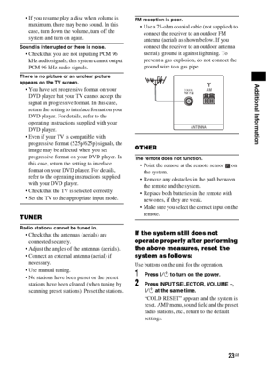 Page 2323GB
Additional Information
 If you resume play a disc when volume is 
maximum, there may be no sound. In this 
case, turn down the volume, turn off the 
system and turn on again.
Sound is interrupted or there is noise.
 Check that you are not inputting PCM 96 
kHz audio signals; this system cannot output 
PCM 96 kHz audio signals.
There is no picture or an unclear picture 
appears on the TV screen.
 You have set progressive format on your 
DVD player but your TV cannot accept the 
signal in...