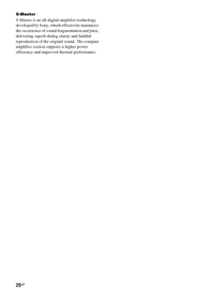 Page 2626GB
S-Master
S-Master is an all-digital amplifier technology 
developed by Sony, which effectively minimizes 
the occurrence of sound fragmentation and jitter, 
delivering superb dialog clarity and faithful 
reproduction of the original sound. The compact 
amplifier section supports a higher power 
efficiency and improved thermal performance.
 