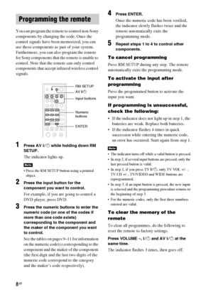 Page 88GB
You can program the remote to control non-Sony 
components by changing the code. Once the 
control signals have been memorized, you can 
use those components as part of your system.
Furthermore, you can also program the remote 
for Sony components that the remote is unable to 
control. Note that the remote can only control 
components that accept infrared wireless control 
signals.
1Press AV ?/1 while holding down RM 
SETUP.
The indicator lights up.
 Press the RM SETUP button using a pointed...