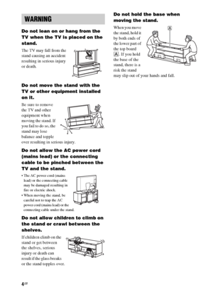 Page 44GB
Do not lean on or hang from the 
TV when the TV is placed on the 
stand.
The TV may fall from the 
stand causing an accident 
resulting in serious injury 
or death.
Do not move the stand with the 
TV or other equipment installed 
on it.
Be sure to remove 
the TV and other 
equipment when 
moving the stand. If 
you fail to do so, the 
stand may lose 
balance and topple 
over resulting in serious injury.
Do not allow the AC power cord 
(mains lead) or the connecting 
cable to be pinched between the 
TV...