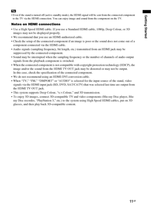 Page 11Getting Started
11GB
 Even if the stand is turned off (active standby mode), the HDMI signal will be sent from the connected component 
to the TV via the HDMI connection. You can enjoy image and sound from the component on the TV.
Notes on HDMI connections
 Use a High Speed HDMI cable. If you use a Standard HDMI cable, 1080p, Deep Colour, or 3D 
images may not be displayed properly.
 We recommend that you use an HDMI-authorized cable.
 Check the setup of the connected component if an image is poor or the...