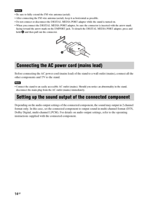 Page 1414GB
 Be sure to fully extend the FM wire antenna (aerial).
 After connecting the FM wire antenna (aerial), keep it as horizontal as possible.
 Do not connect or disconnect the DIGITAL MEDIA PORT adapter while the stand is turned on.
 When you connect the DIGITAL MEDIA PORT adapter, be sure the connector is inserted with the arrow mark 
facing toward the arrow mark on the DMPORT jack. To detach the DIGITAL MEDIA PORT adapter, press and 
hold A and then pull out the connector.
Before connecting the AC...