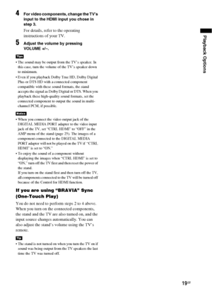 Page 19Playback Options
19GB
4For video components, change the TV’s 
input to the HDMI input you chose in 
step 3.
For details, refer to the operating 
instructions of your TV.
5Adjust the volume by pressing 
VOLUME +/–.
 The sound may be output from the TV’s speaker. In 
this case, turn the volume of the TV’s speaker down 
to minimum.
 Even if you playback Dolby True HD, Dolby Digital 
Plus or DTS HD with a connected component 
compatible with these sound formats, the stand 
accepts the signal as Dolby Digital...