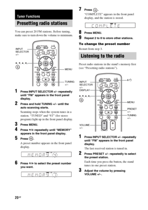 Page 2020GB
You can preset 20 FM stations. Before tuning, 
make sure to turn down the volume to minimum.
1Press INPUT SELECTOR +/– repeatedly 
until “FM” appears in the front panel 
display.
2Press and hold TUNING +/– until the 
auto scanning starts.
Scanning stops when the system tunes in a 
station. “TUNED” and “ST” (for stereo 
program) light up in the front panel display.
3Press MENU.
4Press X/x repeatedly until “MEMORY” 
appears in the front panel display.
5Press .
A preset number appears in the front...