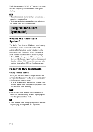 Page 2222GB
Each time you press DISPLAY, the station name 
and the frequency alternate in the front panel 
display.
 The station name is displayed if you have entered a 
name for a preset station.
 The frequency in the front panel display switches to 
the station name after several seconds.
What is the Radio Data 
System?
The Radio Data System (RDS) is a broadcasting 
service that allows radio stations to send 
additional information along with the regular 
program signal. This tuner offers convenient 
RDS...