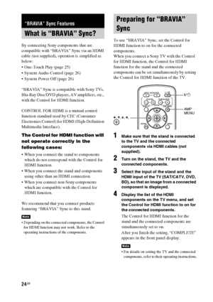 Page 2424GB
By connecting Sony components that are 
compatible with “BRAVIA” Sync via an HDMI 
cable (not supplied), operation is simplified as 
below:
 One-Touch Play (page 25)
 System Audio Control (page 26)
 System Power Off (page 26)
“BRAVIA” Sync is compatible with Sony TVs, 
Blu-Ray Disc/DVD players, AV amplifiers, etc., 
with the Control for HDMI function.
CONTROL FOR HDMI is a mutual control 
function standard used by CEC (Consumer 
Electronics Control) for HDMI (High-Definition 
Multimedia Interface)....