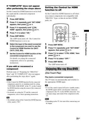 Page 2525GB
“BRAVIA” Sync Features
If “COMPLETE” does not appear 
after performing the steps above
Set the Control for HDMI function to on for both 
the stand and the connected component 
individually.
1Press AMP MENU.
2Press X/x repeatedly until “SET HDMI” 
appears, then press   or c.
3Press X/x repeatedly until “CTRL 
HDMI” appears, then press   or c.
4Press X/x to select “ON.”
5Press AMP MENU.
The AMP menu turns off. The Control for 
HDMI function is set to on.
6Select the input of the stand connected 
to...