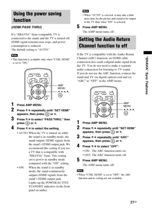 Page 2727GB
“BRAVIA” Sync Features
If a “BRAVIA” Sync-compatible TV is 
connected to the stand, and the TV is turned off, 
HDMI signal transmission stops, and power 
consumption is reduced.
The default setting is “AUTO.”
 This function is available only when “CTRL HDMI” 
is set to “ON.”
1Press AMP MENU.
2Press X/x repeatedly until “SET HDMI” 
appears, then press   or c.
3Press X/x to select “PASS THRU,” then 
press  or c.
4Press X/x to select the setting.
 AUTO: When the TV is turned on while 
the stand is in...