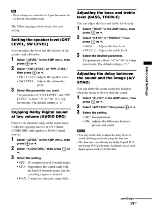 Page 2929GB
Advanced Settings
 These settings are retained even if you disconnect the 
AC power cord (mains lead).
The following pages show details for each 
setting.
Setting the speaker level (CNT 
LEVEL, SW LEVEL)
You can adjust the level and the balance of the 
speaker and subwoofer.
1Select “LEVEL” in the AMP menu, then 
press  or c.
2Select “CNT LEVEL” or “SW LEVEL,” 
then press   or c.
 CNT LEVEL: Adjusts the speaker level.
 SW LEVEL: Adjusts the subwoofer 
level.
3Select the parameter you want.
The...