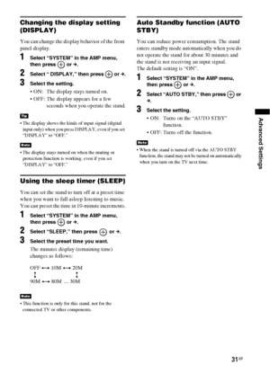 Page 3131GB
Advanced Settings
Changing the display setting 
(DISPLAY)
You can change the display behavior of the front 
panel display.
1Select “SYSTEM” in the AMP menu, 
then press   or c.
2Select “ DISPLAY,” then press   or c.
3Select the setting.
 ON:  The display stays turned on.
 OFF: The display appears for a few 
seconds when you operate the stand.
 The display shows the kinds of input signal (digital 
input only) when you press DISPLAY, even if you set 
“DISPLAY” to “OFF.”
 The display stays turned on...