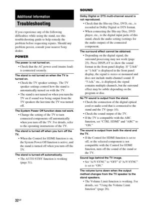 Page 3232GB
If you experience any of the following 
difficulties while using the stand, use this 
troubleshooting guide to help remedy the 
problem before requesting repairs. Should any 
problem persist, consult your nearest Sony 
dealer.
POWER
The power is not turned on.
 Check that the AC power cord (mains lead) 
is connected securely.
The stand is not turned on when the TV is 
turned on.
 Check the TV speaker settings. The TV 
speaker settings control how the stand is 
automatically turned on with the TV....