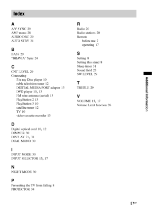 Page 3737GB
Additional Information
A
A/V SYNC 29
AMP menu
 28
AUDIO DRC
 29
AU TO  ST B Y
 31
B
BASS 29
“BRAVIA” Sync
 24
C
CNT LEVEL 29
Connecting
Blu-ray Disc player
 10
cable television tuner
 12
DIGITAL MEDIA PORT adapter
 13
DVD player
 10, 13
FM wire antenna (aerial)
 13
PlayStation 2
 13
PlayStation 3
 10
satellite tuner
 12
TV
 10
video cassette recorder
 13
D
Digital optical cord 10, 12
DIMMER
 30
DISPLAY
 21, 31
DUAL MONO
 30
I
INPUT MODE 30
INPUT SELECTOR
 15, 17
N
NIGHT MODE 30
P
Preventing the TV...
