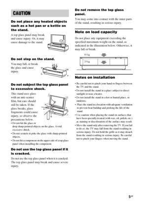 Page 55GB
Do not place any heated objects 
such as a hot pan or a kettle on 
the stand. 
A top glass panel may break 
and cause injury. Or, it may 
cause damage to the stand.
Do not step on the stand.
You may fall, or break 
the glass and cause 
injury.
Do not subject the top glass panel 
to excessive shock.
This stand uses glass 
with an anti-scatter 
film, but care should 
still be taken. If the 
glass breaks, glass 
fragments could cause 
injury, so observe the 
precautions below.
 Do not hit the glass or...