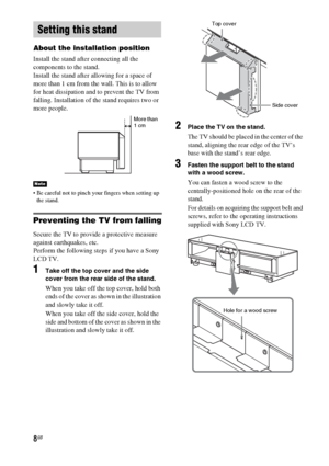 Page 88GB
About the installation position
Install the stand after connecting all the 
components to the stand.
Install the stand after allowing for a space of 
more than 1 cm from the wall. This is to allow 
for heat dissipation and to prevent the TV from 
falling. Installation of the stand requires two or 
more people.
 Be careful not to pinch your fingers when setting up 
the stand.
Preventing the TV from falling
Secure the TV to provide a protective measure 
against earthquakes, etc.
Perform the following...