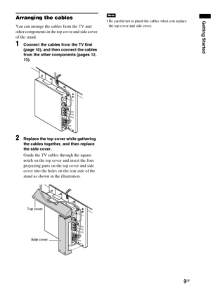 Page 9Getting Started
9GB
Arranging the cables
You can arrange the cables from the TV and 
other components in the top cover and side cover 
of the stand.
1Connect the cables from the TV first 
(page 10), and then connect the cables 
from the other components (pages 12, 
13).
2Replace the top cover while gathering 
the cables together, and then replace 
the side cover.
Guide the TV cables through the square 
notch on the top cover and insert the four 
projecting parts on the top cover and side 
cover into the...