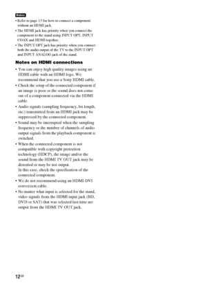 Page 1212GB
 Refer to page 13 for how to connect a component 
without an HDMI jack.
 The HDMI jack has priority when you connect the 
component to the stand using INPUT OPT, INPUT 
COAX and HDMI together.
 The INPUT OPT jack has priority when you connect 
both the audio output of the TV to the INPUT OPT 
and INPUT ANALOG jack of the stand.
Notes on HDMI connections
 You can enjoy high quality images using an 
HDMI cable with an HDMI logo. We 
recommend that you use a Sony HDMI cable.
 Check the setup of the...