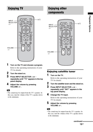 Page 1919GB
Playback Options
1Turn on the TV and choose a program. 
Refer to the operating instructions of your 
TV for details.
2Turn the stand on.
3Press INPUT SELECTOR + or – 
repeatedly until “TV” appears in the top 
panel display.
4Adjust the volume by pressing 
VOLUME +/–.
 The sound may be output from the TV’s speaker. In 
this case, turn the volume of the TV’s speaker down 
to the minimum.
Enjoying satellite tuner
1Turn on the TV.
Refer to the operating instructions of your 
TV for details.
2Turn the...