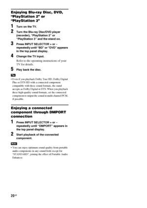 Page 2020GB
Enjoying Blu-ray Disc, DVD, 
“PlayStation 2” or 
“PlayStation 3”
1Turn on the TV.
2Turn the Blu-ray Disc/DVD player 
(recorder), “PlayStation 2” or 
“PlayStation 3” and the stand on.
3Press INPUT SELECTOR + or – 
repeatedly until “BD” or “DVD” appears 
in the top panel display.
4Change the TV input.
Refer to the operating instructions of your 
TV for details.
5Play back the disc.
 Even if you playback Dolby True HD, Dolby Digital 
Plus or DTS HD with a connected component 
compatible with these...