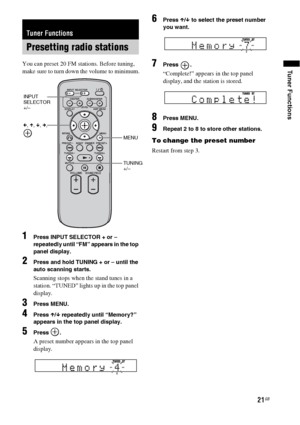 Page 2121GB
Tuner FunctionsYou can preset 20 FM stations. Before tuning, 
make sure to turn down the volume to minimum.
1Press INPUT SELECTOR + or – 
repeatedly until “FM” appears in the top 
panel display.
2Press and hold TUNING + or – until the 
auto scanning starts.
Scanning stops when the stand tunes in a 
station. “TUNED” lights up in the top panel 
display.
3Press MENU.
4Press X/x repeatedly until “Memory?” 
appears in the top panel display.
5Press .
A preset number appears in the top panel 
display....