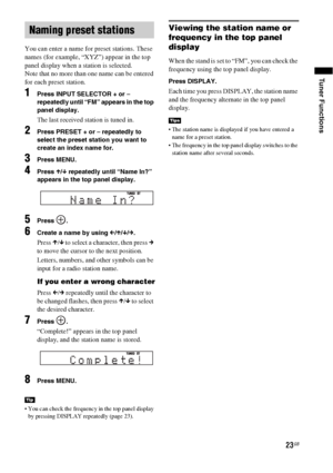Page 2323GB
Tuner Functions
You can enter a name for preset stations. These 
names (for example, “XYZ”) appear in the top 
panel display when a station is selected.
Note that no more than one name can be entered 
for each preset station.
1Press INPUT SELECTOR + or – 
repeatedly until “FM” appears in the top 
panel display.
The last received station is tuned in.
2Press PRESET + or – repeatedly to 
select the preset station you want to 
create an index name for.
3Press MENU.
4Press X/x repeatedly until “Name In?”...