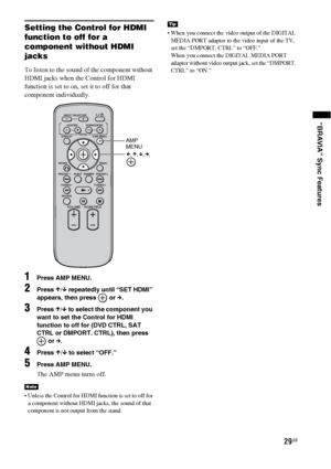 Page 2929GB
“BRAVIA” Sync Features
Setting the Control for HDMI 
function to off for a 
component without HDMI 
jacks
To listen to the sound of the component without 
HDMI jacks when the Control for HDMI 
function is set to on, set it to off for that 
component individually.
1Press AMP MENU.
2Press X/x repeatedly until “SET HDMI” 
appears, then press   or c.
3Press X/x to select the component you 
want to set the Control for HDMI 
function to off for (DVD CTRL, SAT 
CTRL or DMPORT. CTRL), then press 
 or c....