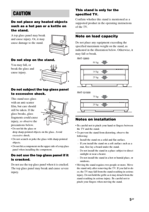 Page 55GB
Do not place any heated objects 
such as a hot pan or a kettle on 
the stand. 
A top glass panel may break 
and cause injury. Or, it may 
cause damage to the stand.
Do not step on the stand.
You may fall, or 
break the glass and 
cause injury.
Do not subject the top glass panel 
to excessive shock.
This stand uses glass 
with an anti-scatter 
film, but care should 
still be taken. If the 
glass breaks, glass 
fragments could cause 
injury, so observe the 
precautions below.
 Do not hit the glass or...