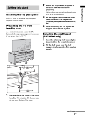 Page 99GB
Getting Started
Installing the top glass panel
Refer to “How to install the top glass panel” 
supplied with this stand.
Preventing the TV from 
toppling over
As a protective measure, secure the TV.
Perform following steps as a protective measure 
if you have a Sony LCD TV.
1Place the TV on the center of the stand.
Install the TV so that the TV does not hide 
the top panel display of the stand.
2Fasten the support belt (supplied) to 
the stand with the small screw 
(supplied).
Tighten the screw upward...