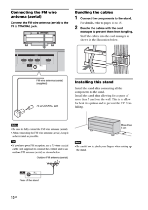 Page 1010GB
Connecting the FM wire 
antenna (aerial)
Connect the FM wire antenna (aerial) to the 
75 Ω COAXIAL jack.
 Be sure to fully extend the FM wire antenna (aerial).
 After connecting the FM wire antenna (aerial), keep it 
as horizontal as possible.
 If you have poor FM reception, use a 75-ohm coaxial 
cable (not supplied) to connect the control unit to an 
outdoor FM antenna (aerial) as shown below.
Bundling the cables
1Connect the components to the stand.
For details, refer to pages 11 to 15.
2Bundle...