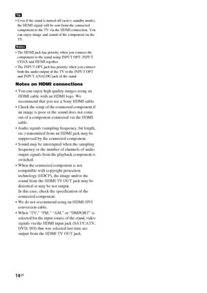 Page 1414GB
 Even if the stand is turned off (active standby mode), 
the HDMI signal will be sent from the connected 
component to the TV via the HDMI connection. You 
can enjoy image and sound of the component on the 
TV.
 The HDMI jack has priority when you connect the 
component to the stand using INPUT OPT, INPUT 
COAX and HDMI together.
 The INPUT OPT jack has priority when you connect 
both the audio output of the TV to the INPUT OPT 
and INPUT ANALOG jack of the stand.
Notes on HDMI connections
 You can...