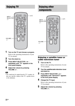 Page 2222GB
1Turn on the TV and choose a program. 
Refer to the operating instructions of your 
TV for details.
2Turn the stand on.
3Press INPUT SELECTOR + or – 
repeatedly until “TV” appears in the 
front panel display.
4Adjust the volume by pressing 
VOLUME +/–.
 The sound may be output from the TV’s speaker. In 
this case, turn the volume of the TV’s speaker down 
to the minimum.
Enjoying a satellite tuner or 
cable television tuner
1Turn on the TV.
Refer to the operating instructions of your 
TV for...