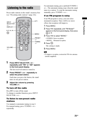 Page 2525GB
Tuner Functions
Preset radio stations in the stand’s memory first 
(see “Presetting radio stations” (page 24)).
1Press INPUT SELECTOR + or – 
repeatedly until “FM” or “AM” appears 
in the front panel display.
The last received station is tuned in.
2Press PRESET + or – repeatedly to 
select the preset station.
Each time you press the button, the stand 
tunes in one preset station.
3Adjust the volume by pressing 
VOLUME +/–.
To turn off the radio
Press "/1 to turn off the stand.
To change to...