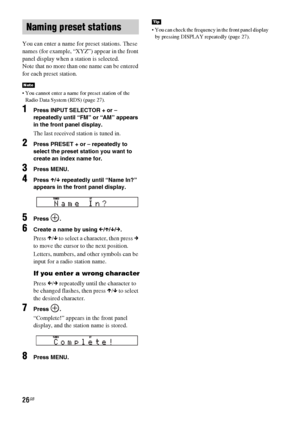 Page 2626GB
You can enter a name for preset stations. These 
names (for example, “XYZ”) appear in the front 
panel display when a station is selected.
Note that no more than one name can be entered 
for each preset station.
 You cannot enter a name for preset station of the 
Radio Data System (RDS) (page 27).
1Press INPUT SELECTOR + or – 
repeatedly until “FM” or “AM” appears 
in the front panel display.
The last received station is tuned in.
2Press PRESET + or – repeatedly to 
select the preset station you...