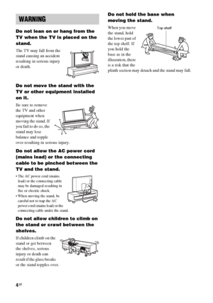 Page 44GB
Do not lean on or hang from the 
TV when the TV is placed on the 
stand.
The TV may fall from the 
stand causing an accident 
resulting in serious injury 
or death.
Do not move the stand with the 
TV or other equipment installed 
on it.
Be sure to remove 
the TV and other 
equipment when 
moving the stand. If 
you fail to do so, the 
stand may lose 
balance and topple 
over resulting in serious injury.
Do not allow the AC power cord 
(mains lead) or the connecting 
cable to be pinched between the 
TV...