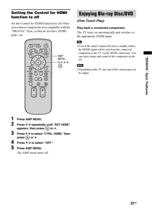 Page 3333GB
“BRAVIA” Sync Features
Setting the Control for HDMI 
function to off
Set the Control for HDMI function to off when 
you connect components not compatible with the 
“BRAVIA” Sync, or that do not have HDMI 
jacks, etc.
1Press AMP MENU.
2Press X/x repeatedly until “SET HDMI” 
appears, then press   or c.
3Press X/x to select “CTRL: HDMI,” then 
press  or c.
4Press X/x to select “OFF.”
5Press AMP MENU.
The AMP menu turns off.
Play back a connected component.
The TV turns on automatically and switches to...