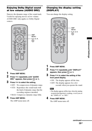 Page 3939GB
Advanced Settings
Enjoying Dolby Digital sound 
at low volume (AUDIO DRC)
Narrows the dynamic range of the sound track. 
Useful for enjoying movies at low volume. 
AUDIO DRC only applies to Dolby Digital 
sources.
1Press AMP MENU.
2Press X/x repeatedly until “AUDIO 
DRC” appears, then press   or c.
3Press X/x to select the setting.
 OFF:  No compression of dynamic range.
 STD:  Reproduces the sound track with 
the kind of dynamic range that the 
recording engineer intended.
 MAX: Compresses dynamic...